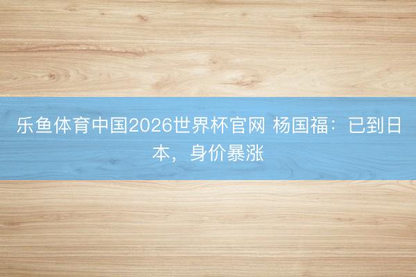 乐鱼体育中国2026世界杯官网 杨国福：已到日本，身价暴涨