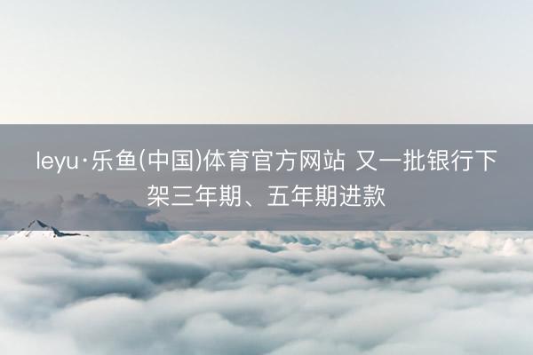 leyu·乐鱼(中国)体育官方网站 又一批银行下架三年期、五年期进款