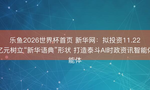 乐鱼2026世界杯首页 新华网：拟投资11.22亿元树立“新华语典”形状 打造泰斗AI时政资讯智能体