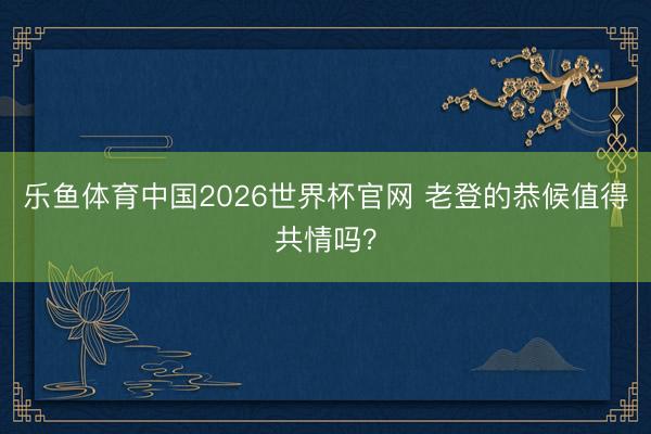 乐鱼体育中国2026世界杯官网 老登的恭候值得共情吗？