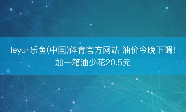 leyu·乐鱼(中国)体育官方网站 油价今晚下调！加一箱油少花20.5元