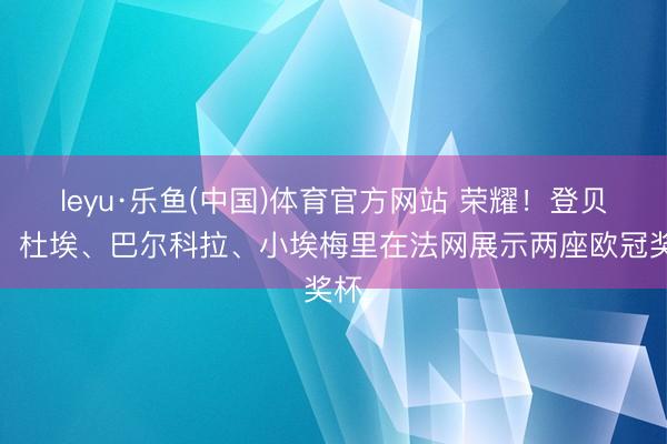leyu·乐鱼(中国)体育官方网站 荣耀！登贝莱、杜埃、巴尔科拉、小埃梅里在法网展示两座欧冠奖杯