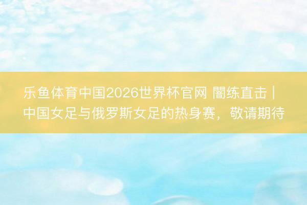 乐鱼体育中国2026世界杯官网 闇练直击 |  中国女足与俄罗斯女足的热身赛，敬请期待