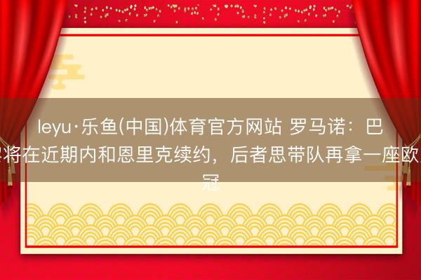 leyu·乐鱼(中国)体育官方网站 罗马诺：巴黎将在近期内和恩里克续约，后者思带队再拿一座欧冠