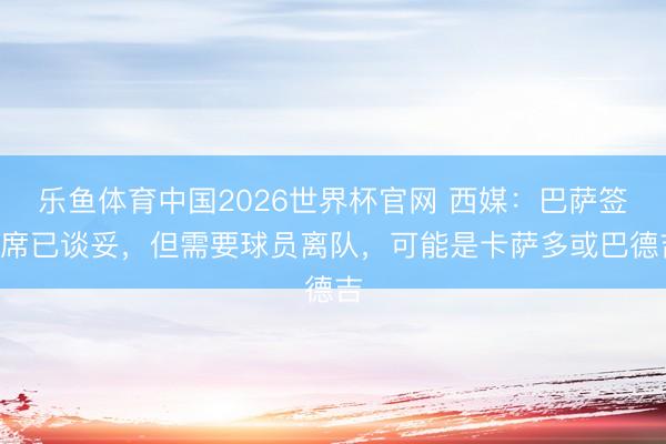 乐鱼体育中国2026世界杯官网 西媒：巴萨签B席已谈妥，但需要球员离队，可能是卡萨多或巴德吉