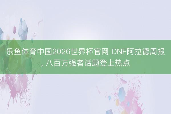 乐鱼体育中国2026世界杯官网 DNF阿拉德周报, 八百万强者话题登上热点