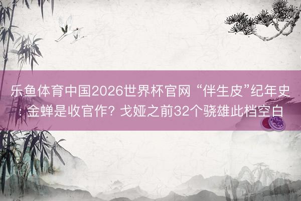 乐鱼体育中国2026世界杯官网 “伴生皮”纪年史: 金蝉是收官作? 戈娅之前32个骁雄此档空白