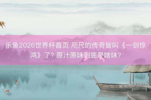 乐鱼2026世界杯首页 咫尺的传奇皆叫《一剑惊鸿》了? 原汁原味到底是啥味?