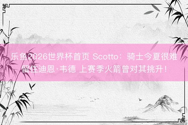 乐鱼2026世界杯首页 Scotto：骑士今夏很难留住迪恩·韦德 上赛季火箭曾对其挑升！