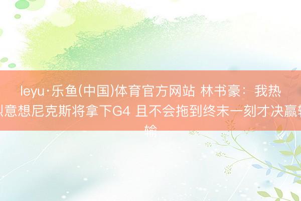 leyu·乐鱼(中国)体育官方网站 林书豪：我热烈意想尼克斯将拿下G4 且不会拖到终末一刻才决赢输