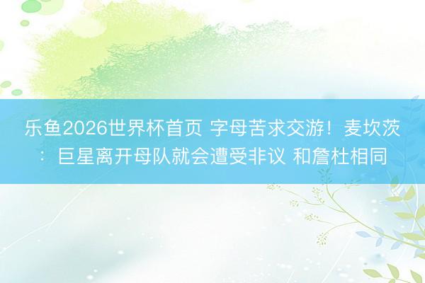乐鱼2026世界杯首页 字母苦求交游！麦坎茨：巨星离开母队就会遭受非议 和詹杜相同