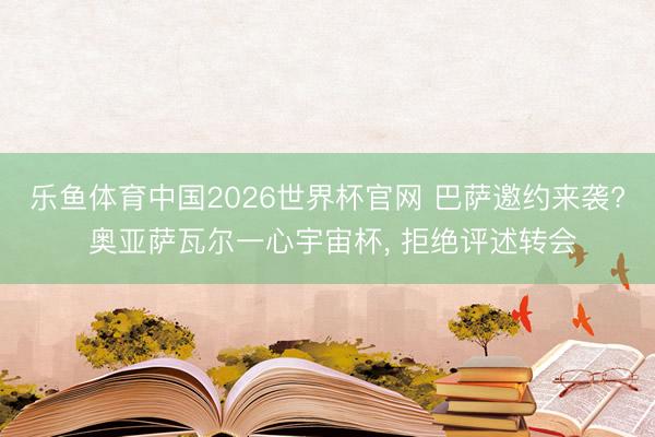 乐鱼体育中国2026世界杯官网 巴萨邀约来袭? 奥亚萨瓦尔一心宇宙杯, 拒绝评述转会
