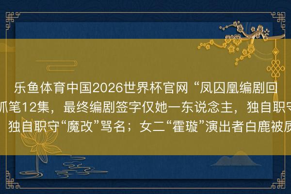 乐鱼体育中国2026世界杯官网 “凤囚凰编剧回答”登上热搜：40集剧抓笔12集，最终编剧签字仅她一东说念主，独自职守“魔改”骂名；女二“霍璇”演出者白鹿被质疑参与脚本创作