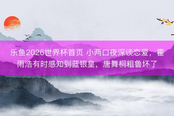 乐鱼2026世界杯首页 小两口夜深谈恋爱，霍雨浩有时感知到蓝银皇，唐舞桐粗鲁坏了