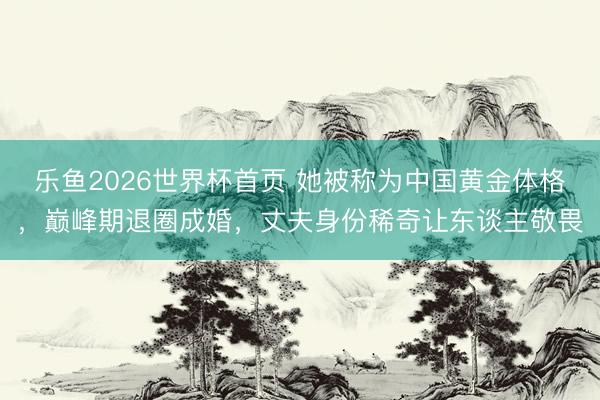 乐鱼2026世界杯首页 她被称为中国黄金体格，巅峰期退圈成婚，丈夫身份稀奇让东谈主敬畏