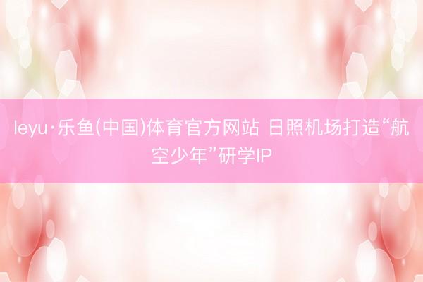 leyu·乐鱼(中国)体育官方网站 日照机场打造“航空少年”研学IP