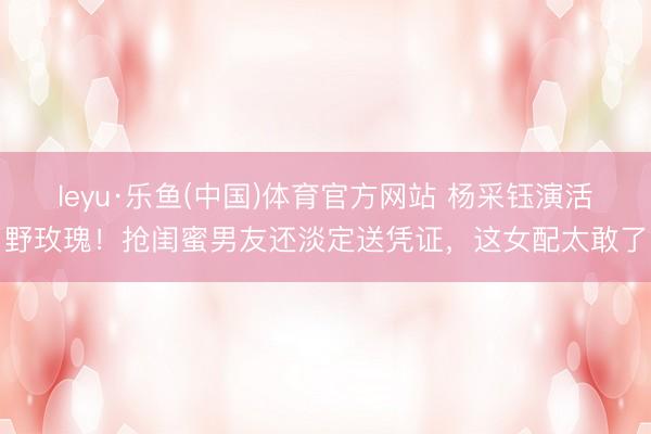 leyu·乐鱼(中国)体育官方网站 杨采钰演活野玫瑰！抢闺蜜男友还淡定送凭证，这女配太敢了