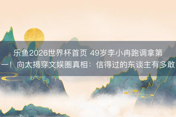 乐鱼2026世界杯首页 49岁李小冉跑调拿第一！向太揭穿文娱圈真相：信得过的东谈主有多敢