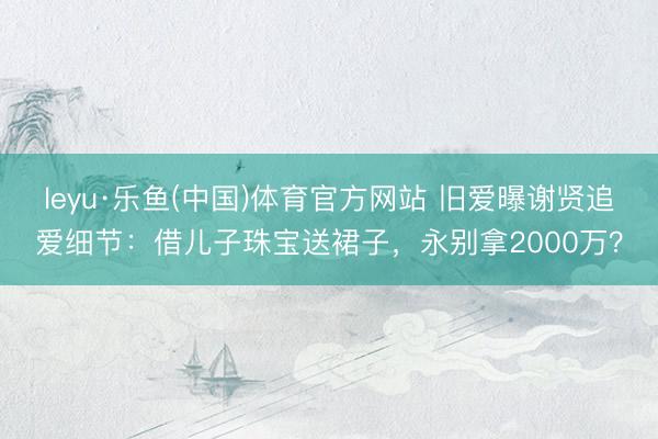 leyu·乐鱼(中国)体育官方网站 旧爱曝谢贤追爱细节：借儿子珠宝送裙子，永别拿2000万？