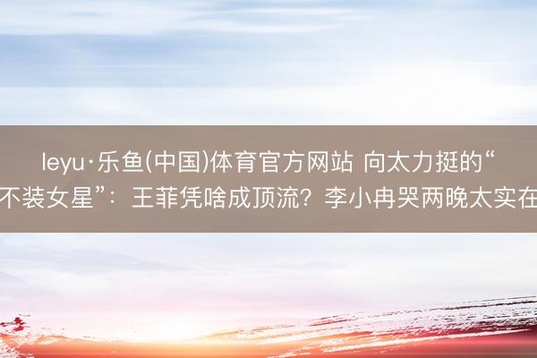 leyu·乐鱼(中国)体育官方网站 向太力挺的“不装女星”：王菲凭啥成顶流？李小冉哭两晚太实在