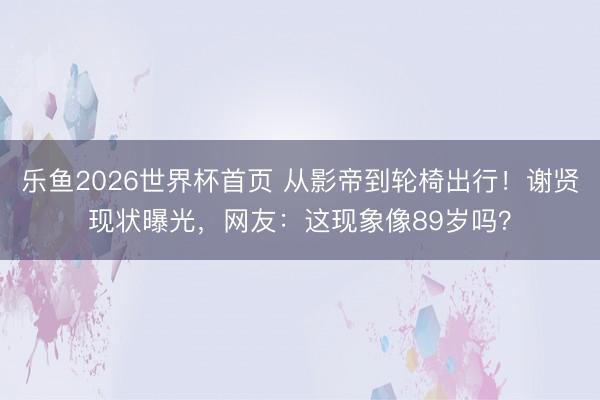 乐鱼2026世界杯首页 从影帝到轮椅出行！谢贤现状曝光，网友：这现象像89岁吗？