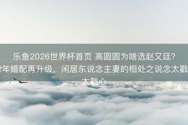 乐鱼2026世界杯首页 高圆圆为啥选赵又廷？12年婚配再升级，闲居东说念主妻的相处之说念太戳心