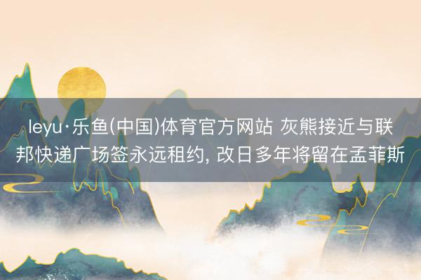 leyu·乐鱼(中国)体育官方网站 灰熊接近与联邦快递广场签永远租约， 改日多年将留在孟菲斯