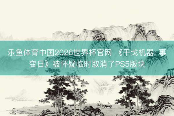 乐鱼体育中国2026世界杯官网 《干戈机器: 事变日》被怀疑临时取消了PS5版块