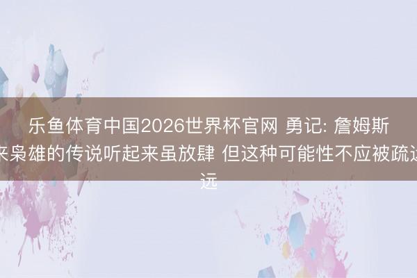 乐鱼体育中国2026世界杯官网 勇记: 詹姆斯来枭雄的传说听起来虽放肆 但这种可能性不应被疏远