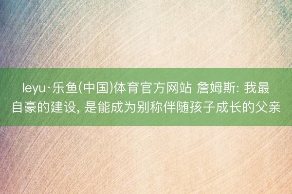 leyu·乐鱼(中国)体育官方网站 詹姆斯: 我最自豪的建设， 是能成为别称伴随孩子成长的父亲