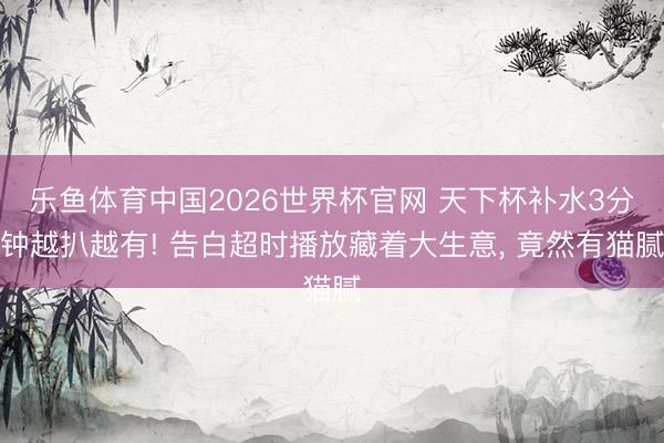 乐鱼体育中国2026世界杯官网 天下杯补水3分钟越扒越有! 告白超时播放藏着大生意， 竟然有猫腻