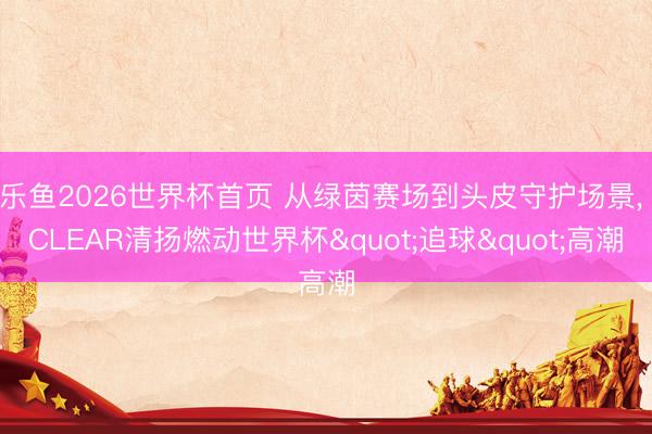乐鱼2026世界杯首页 从绿茵赛场到头皮守护场景， CLEAR清扬燃动世界杯"追球"高潮