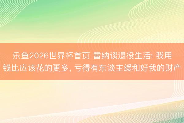 乐鱼2026世界杯首页 雷纳谈退役生活: 我用钱比应该花的更多, 亏得有东谈主缓和好我的财产