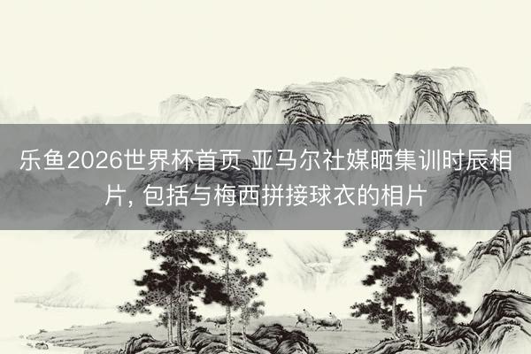 乐鱼2026世界杯首页 亚马尔社媒晒集训时辰相片， 包括与梅西拼接球衣的相片