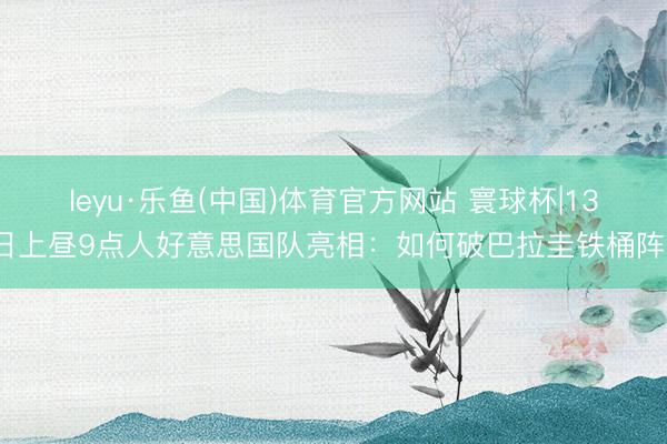 leyu·乐鱼(中国)体育官方网站 寰球杯|13日上昼9点人好意思国队亮相:如何破巴拉圭铁桶阵?