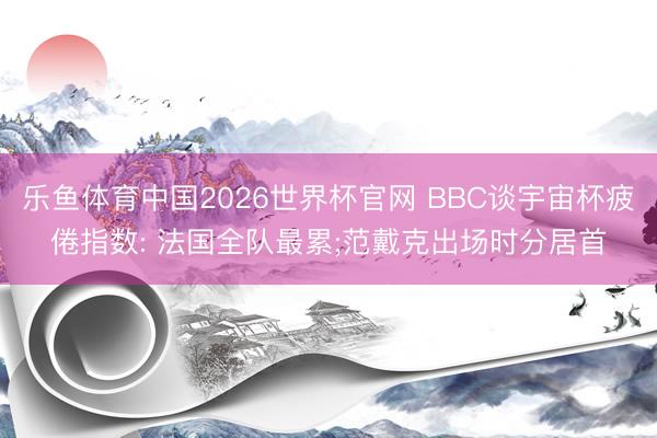 乐鱼体育中国2026世界杯官网 BBC谈宇宙杯疲倦指数: 法国全队最累;范戴克出场时分居首