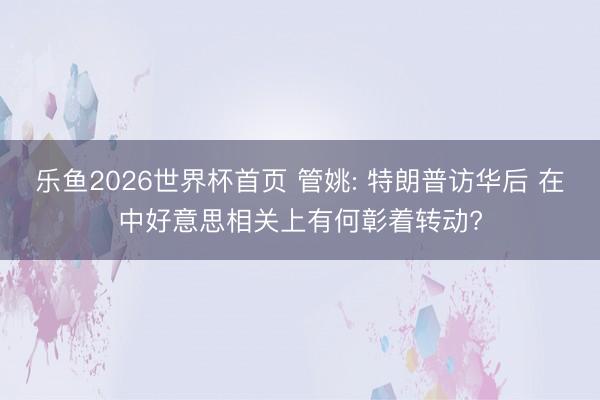 乐鱼2026世界杯首页 管姚: 特朗普访华后 在中好意思相关上有何彰着转动?