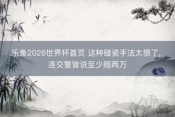 乐鱼2026世界杯首页 这种碰瓷手法太狠了， 连交警皆说至少赔两万