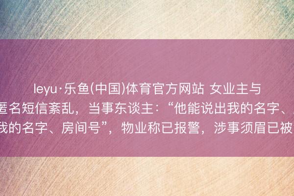 leyu·乐鱼(中国)体育官方网站 女业主与未成年男儿遭小区保安匿名短信紊乱，当事东谈主：“他能说出我的名字、房间号”，物业称已报警，涉事须眉已被警方带走打听