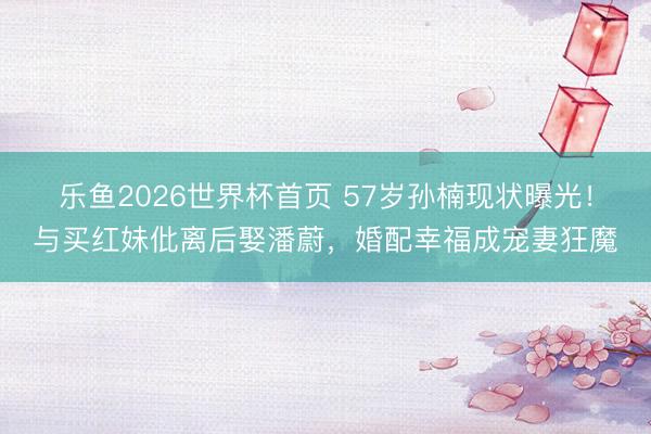 乐鱼2026世界杯首页 57岁孙楠现状曝光！与买红妹仳离后娶潘蔚，婚配幸福成宠妻狂魔