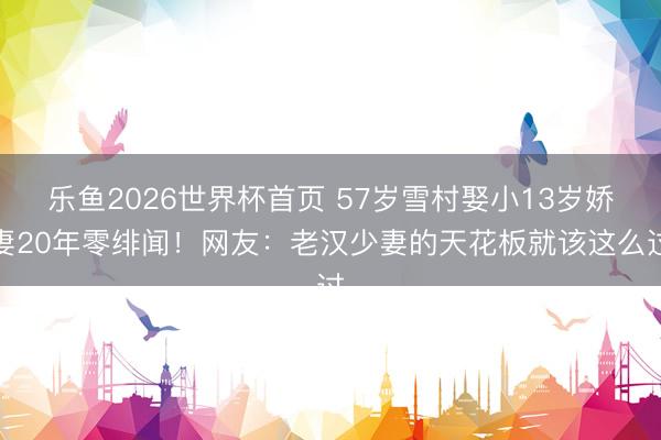 乐鱼2026世界杯首页 57岁雪村娶小13岁娇妻20年零绯闻！网友：老汉少妻的天花板就该这么过