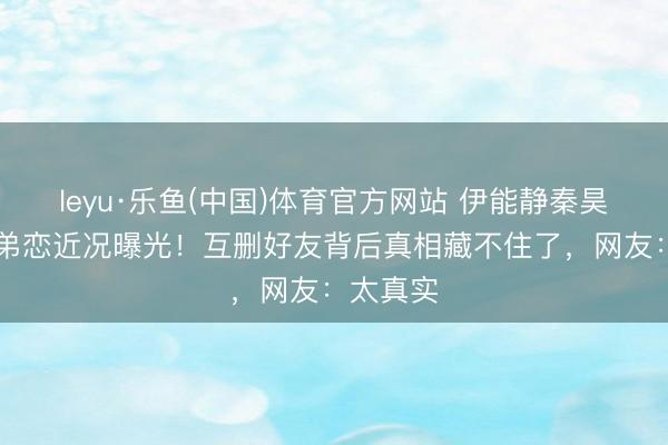 leyu·乐鱼(中国)体育官方网站 伊能静秦昊10年姐弟恋近况曝光！互删好友背后真相藏不住了，网友：太真实