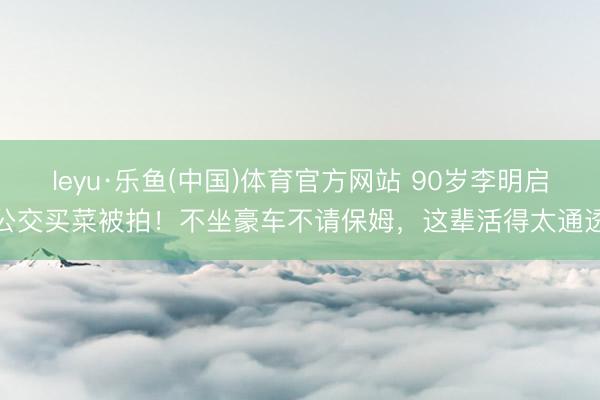 leyu·乐鱼(中国)体育官方网站 90岁李明启公交买菜被拍！不坐豪车不请保姆，这辈活得太通透