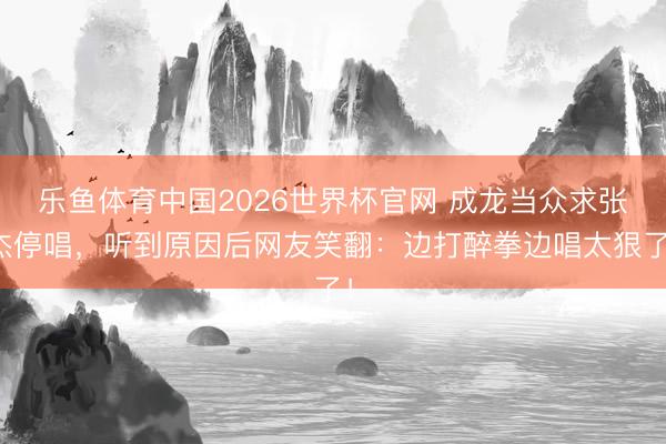 乐鱼体育中国2026世界杯官网 成龙当众求张杰停唱,听到原因后网友笑翻:边打醉拳边唱太狠了!