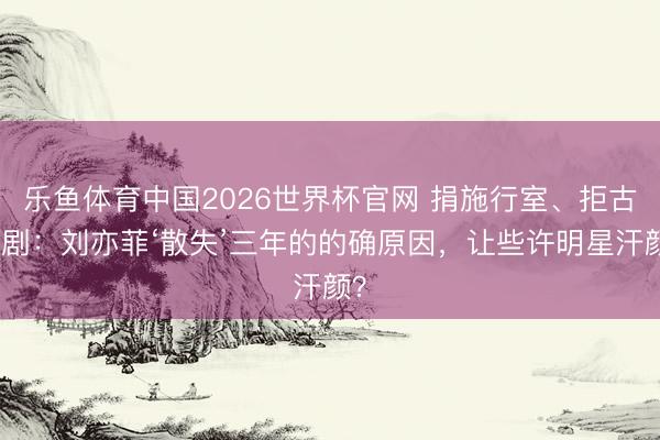 乐鱼体育中国2026世界杯官网 捐施行室、拒古装剧：刘亦菲‘散失’三年的的确原因，让些许明星汗颜？