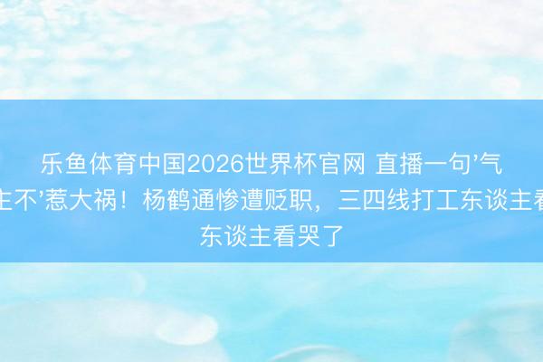 乐鱼体育中国2026世界杯官网 直播一句'气东谈主不'惹大祸！杨鹤通惨遭贬职，三四线打工东谈主看哭了