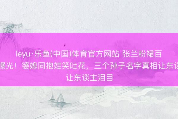 leyu·乐鱼(中国)体育官方网站 张兰粉裙百日宴首曝光！婆媳同抱娃笑吐花，三个孙子名字真相让东谈主泪目