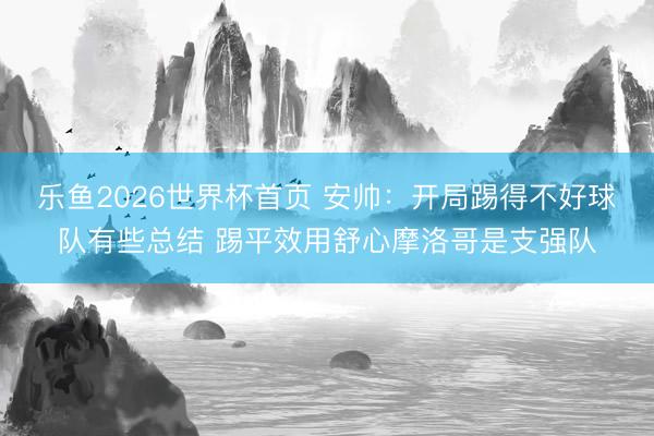 乐鱼2026世界杯首页 安帅：开局踢得不好球队有些总结 踢平效用舒心摩洛哥是支强队