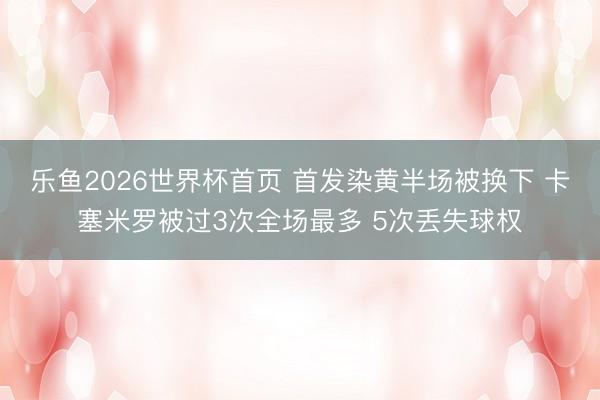 乐鱼2026世界杯首页 首发染黄半场被换下 卡塞米罗被过3次全场最多 5次丢失球权