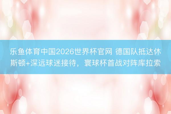 乐鱼体育中国2026世界杯官网 德国队抵达休斯顿+深远球迷接待，寰球杯首战对阵库拉索